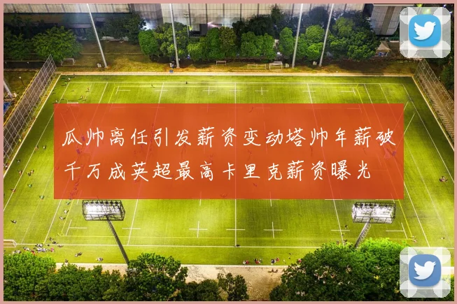 瓜帅离任引发薪资变动塔帅年薪破千万成英超最高卡里克薪资曝光