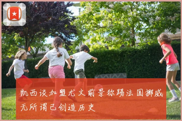 凯西谈加盟尤文前景称踢法国挪威无所谓已创造历史