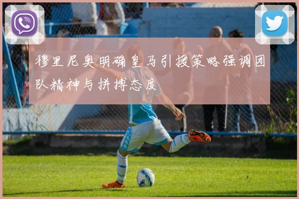 穆里尼奥明确皇马引援策略强调团队精神与拼搏态度