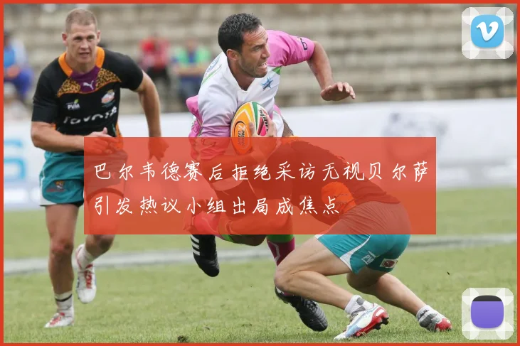 巴尔韦德赛后拒绝采访无视贝尔萨引发热议小组出局成焦点