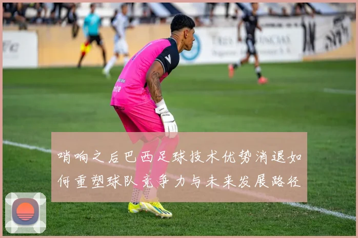 哨响之后巴西足球技术优势消退如何重塑球队竞争力与未来发展路径