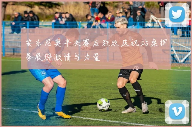 安东尼奥半决赛后狂欢庆祝站桌挥拳展现激情与力量