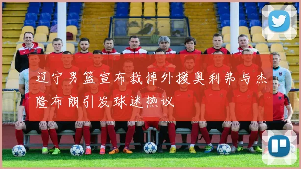 辽宁男篮宣布裁掉外援奥利弗与杰隆布朗引发球迷热议