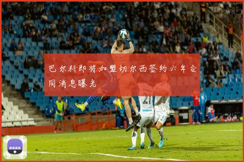 巴尔科即将加盟切尔西签约六年合同消息曝光