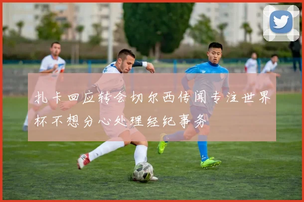 扎卡回应转会切尔西传闻专注世界杯不想分心处理经纪事务