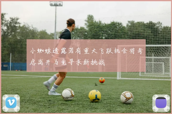 小蜘蛛透露若有重大飞跃机会将考虑离开马竞寻求新挑战