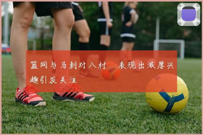 篮网与马刺对八村塁表现出浓厚兴趣引发关注