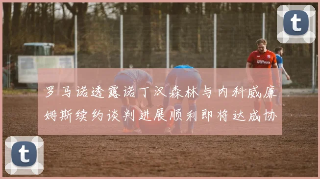 罗马诺透露诺丁汉森林与内科威廉姆斯续约谈判进展顺利即将达成协议