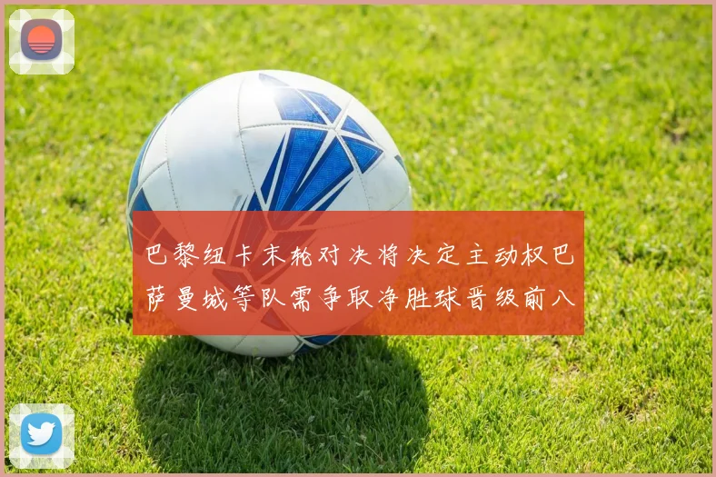 巴黎纽卡末轮对决将决定主动权巴萨曼城等队需争取净胜球晋级前八