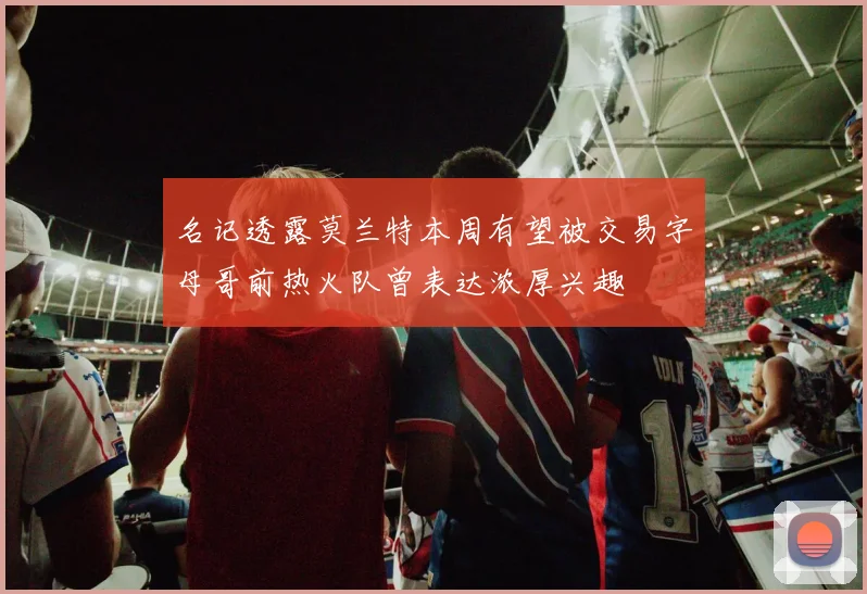 名记透露莫兰特本周有望被交易字母哥前热火队曾表达浓厚兴趣