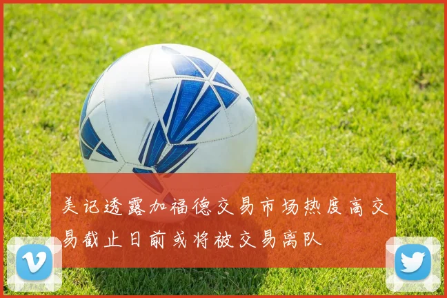 美记透露加福德交易市场热度高交易截止日前或将被交易离队
