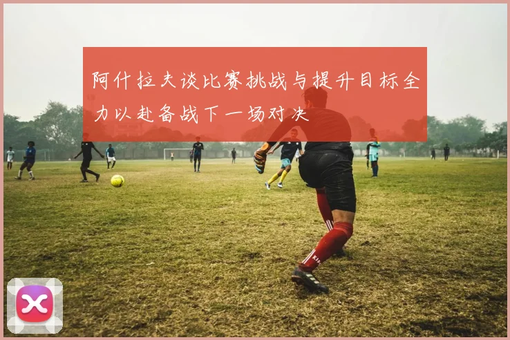 阿什拉夫谈比赛挑战与提升目标全力以赴备战下一场对决