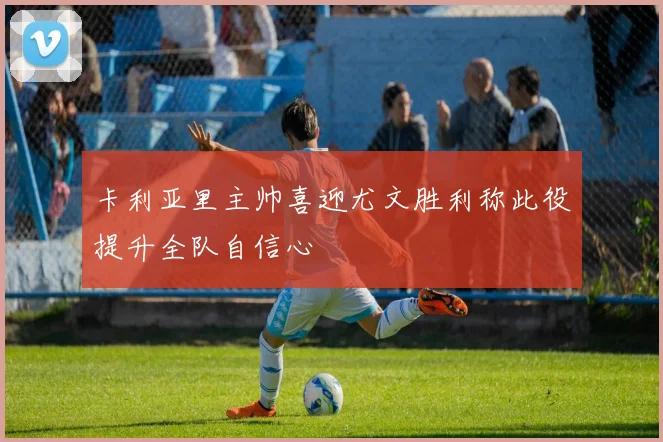 卡利亚里主帅喜迎尤文胜利称此役提升全队自信心