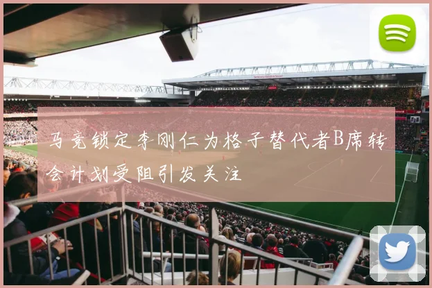 马竞锁定李刚仁为格子替代者B席转会计划受阻引发关注