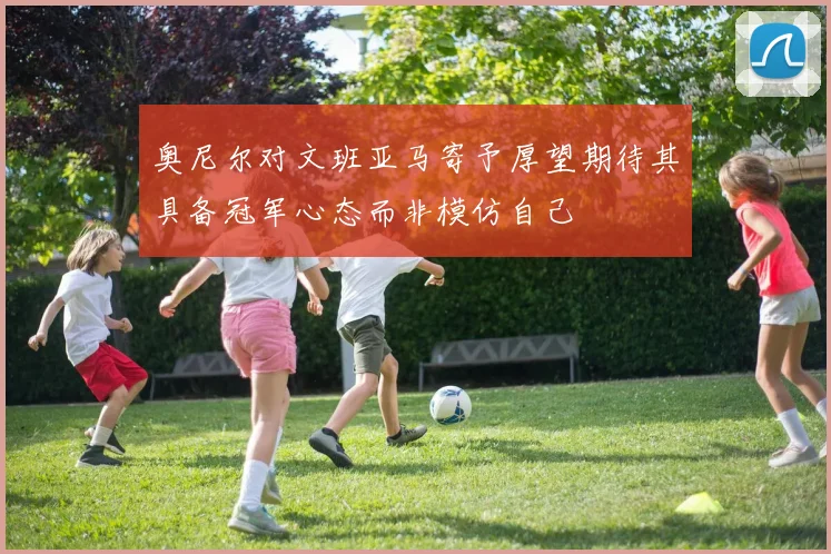 奥尼尔对文班亚马寄予厚望期待其具备冠军心态而非模仿自己
