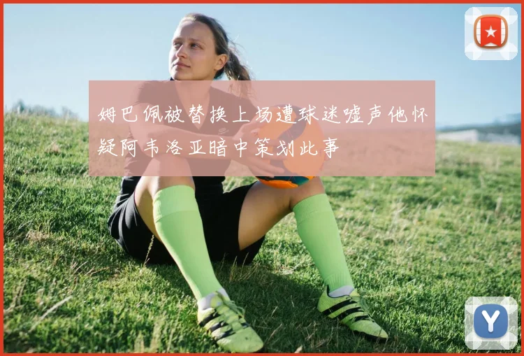 姆巴佩被替换上场遭球迷嘘声他怀疑阿韦洛亚暗中策划此事