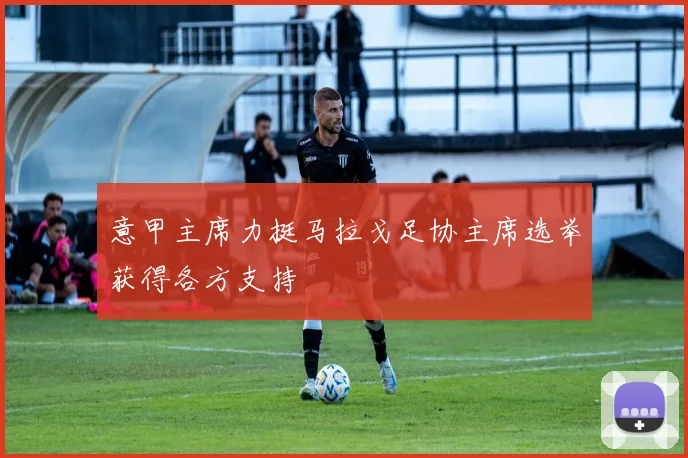 意甲主席力挺马拉戈足协主席选举获得各方支持