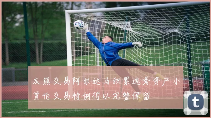 灰熊交易阿尔达马积累选秀资产小贾伦交易特例得以完整保留